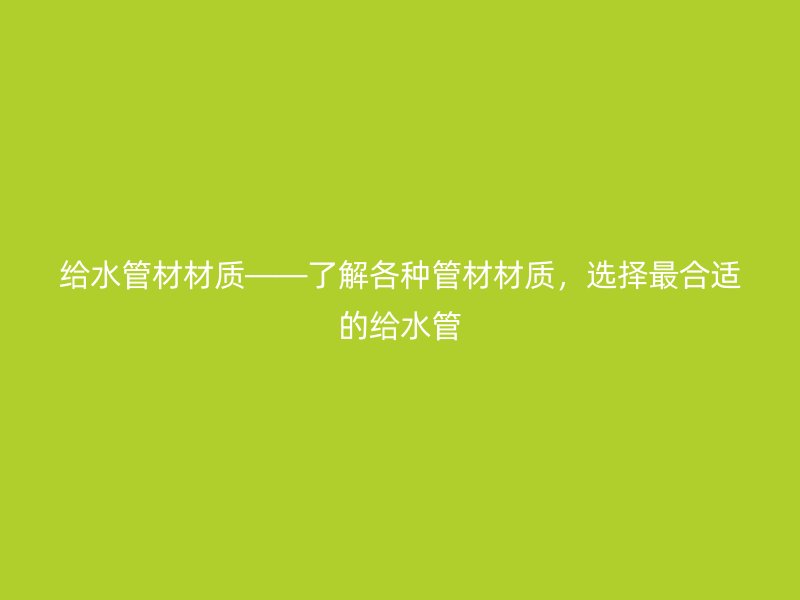 给水管材材质——了解各种管材材质，选择最合适的给水管