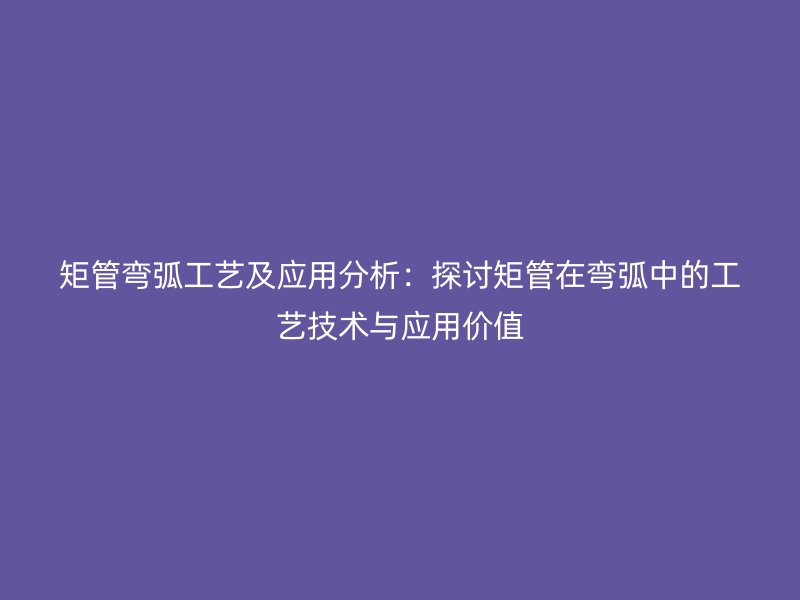 矩管弯弧工艺及应用分析：探讨矩管在弯弧中的工艺技术与应用价值