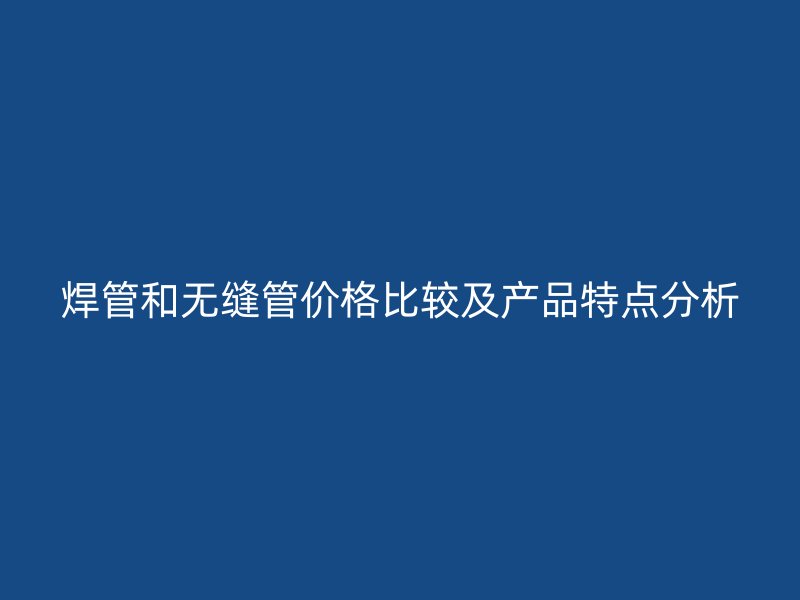 焊管和无缝管价格比较及产品特点分析