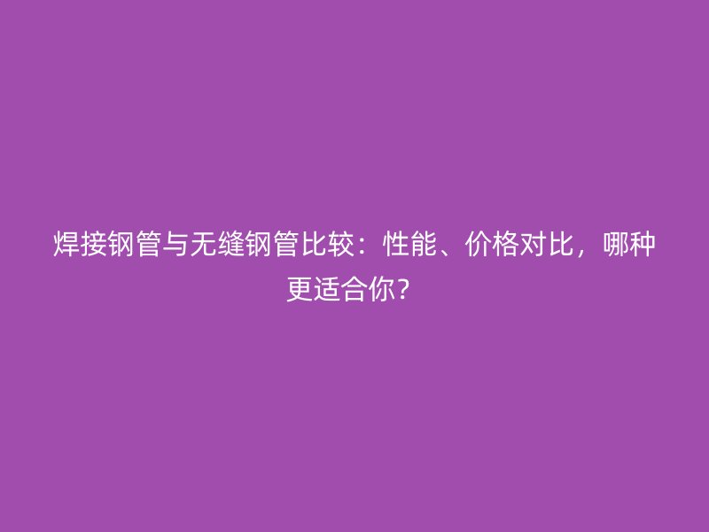 焊接钢管与无缝钢管比较：性能、价格对比，哪种更适合你？