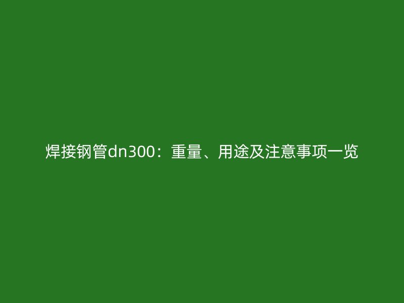 焊接钢管dn300：重量、用途及注意事项一览