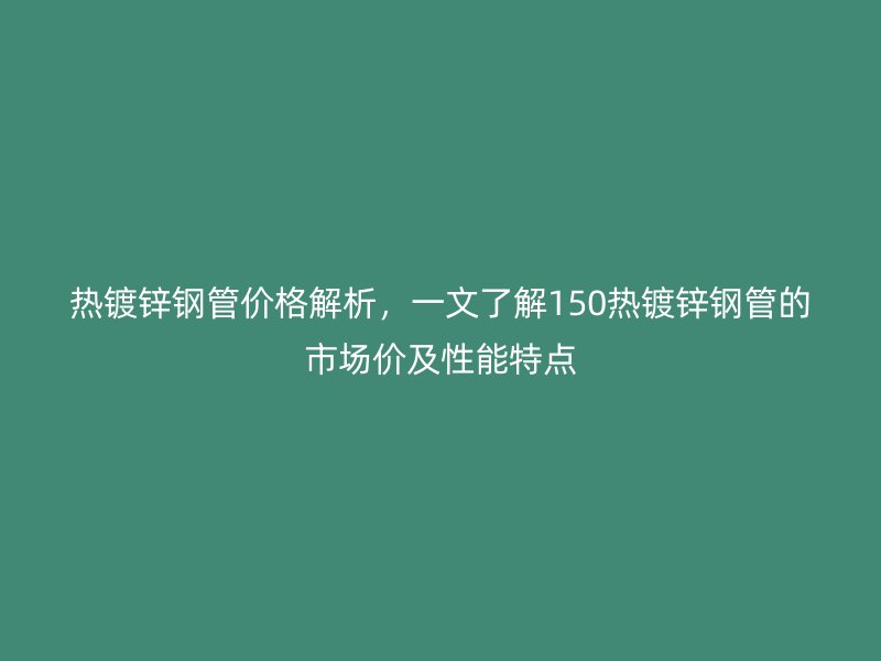 热镀锌钢管价格解析，一文了解150热镀锌钢管的市场价及性能特点