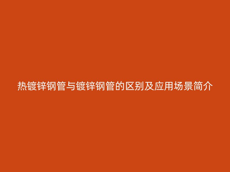 热镀锌钢管与镀锌钢管的区别及应用场景简介