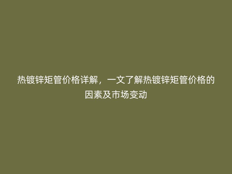 热镀锌矩管价格详解，一文了解热镀锌矩管价格的因素及市场变动