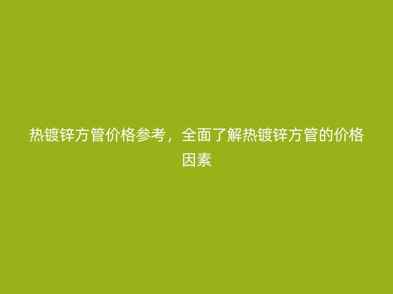 热镀锌方管价格参考，全面了解热镀锌方管的价格因素