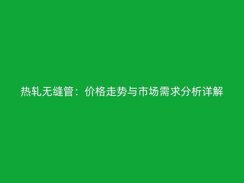 热轧无缝管：价格走势与市场需求分析详解