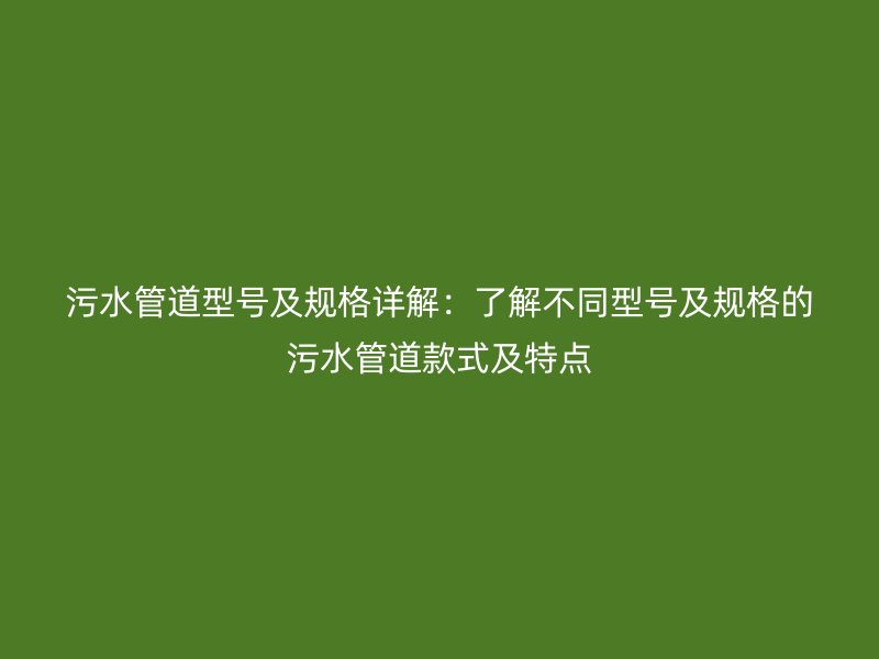 污水管道型号及规格详解：了解不同型号及规格的污水管道款式及特点