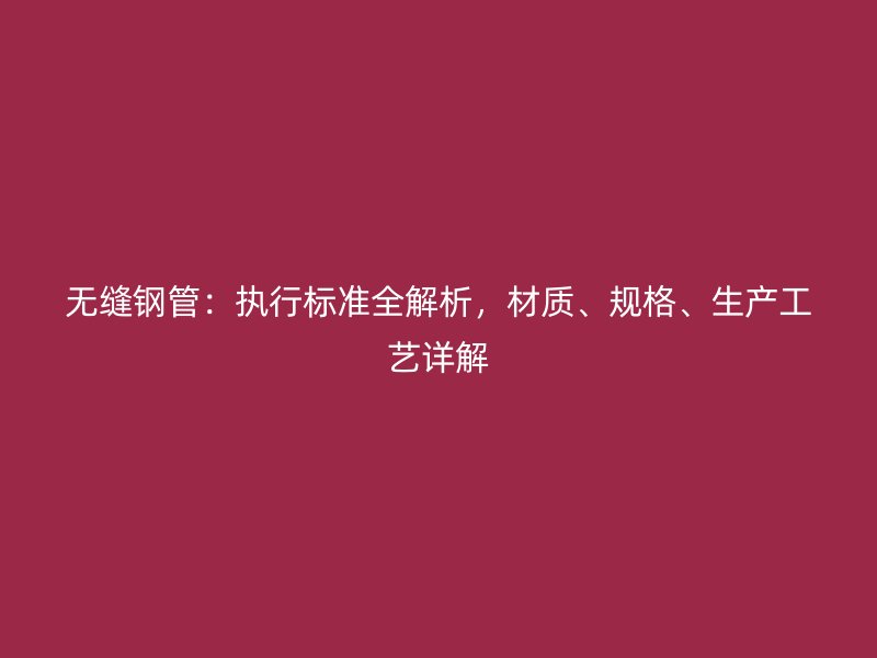 无缝钢管：执行标准全解析，材质、规格、生产工艺详解