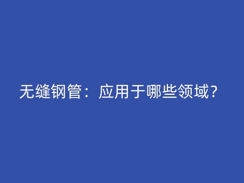 无缝钢管：应用于哪些领域？