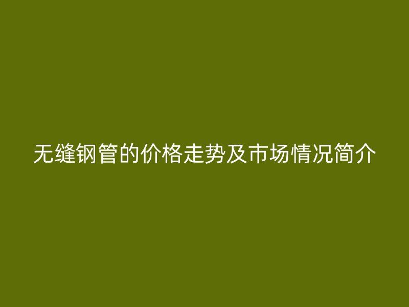 无缝钢管的价格走势及市场情况简介
