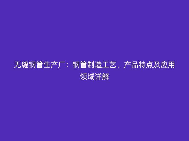 无缝钢管生产厂：钢管制造工艺、产品特点及应用领域详解
