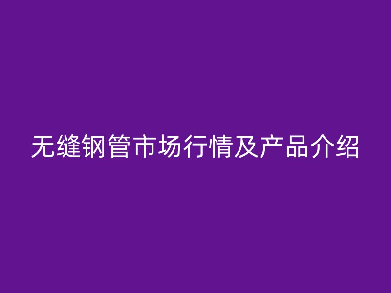 无缝钢管市场行情及产品介绍