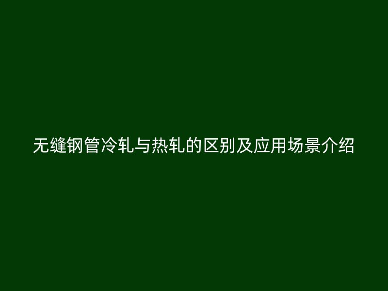 无缝钢管冷轧与热轧的区别及应用场景介绍