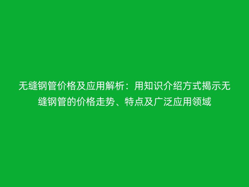 无缝钢管价格及应用解析：用知识介绍方式揭示无缝钢管的价格走势、特点及广泛应用领域