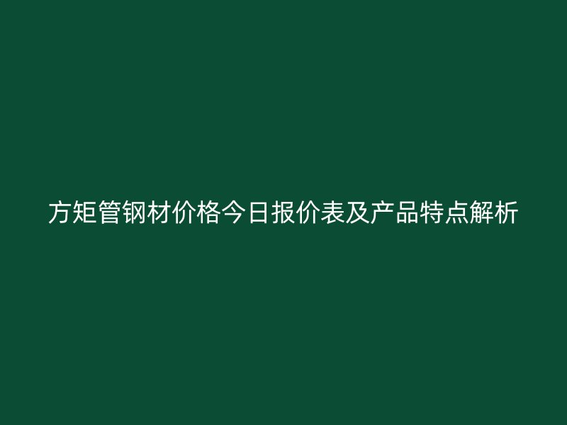 方矩管钢材价格今日报价表及产品特点解析