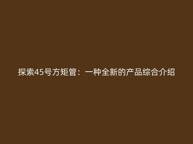 探索45号方矩管：一种全新的产品综合介绍