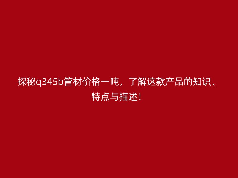 探秘q345b管材价格一吨，了解这款产品的知识、特点与描述！