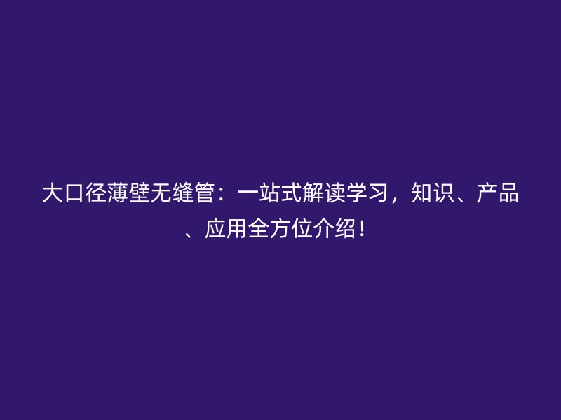 大口径薄壁无缝管：一站式解读学习，知识、产品、应用全方位介绍！