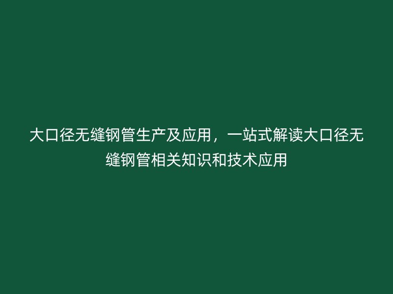 大口径无缝钢管生产及应用，一站式解读大口径无缝钢管相关知识和技术应用