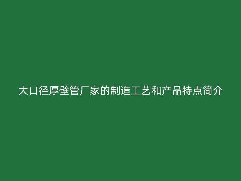 大口径厚壁管厂家的制造工艺和产品特点简介