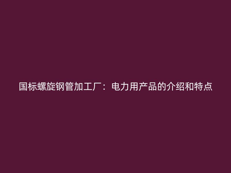 国标螺旋钢管加工厂：电力用产品的介绍和特点