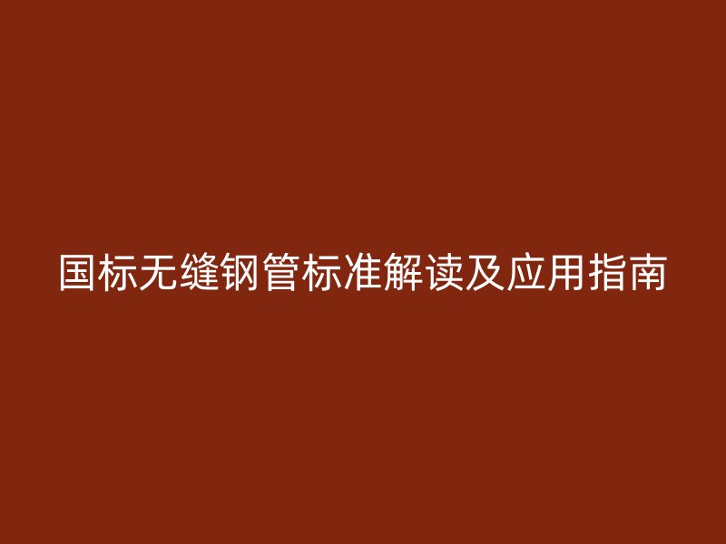 国标无缝钢管标准解读及应用指南