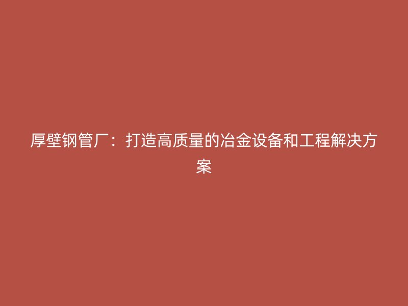 厚壁钢管厂：打造高质量的冶金设备和工程解决方案