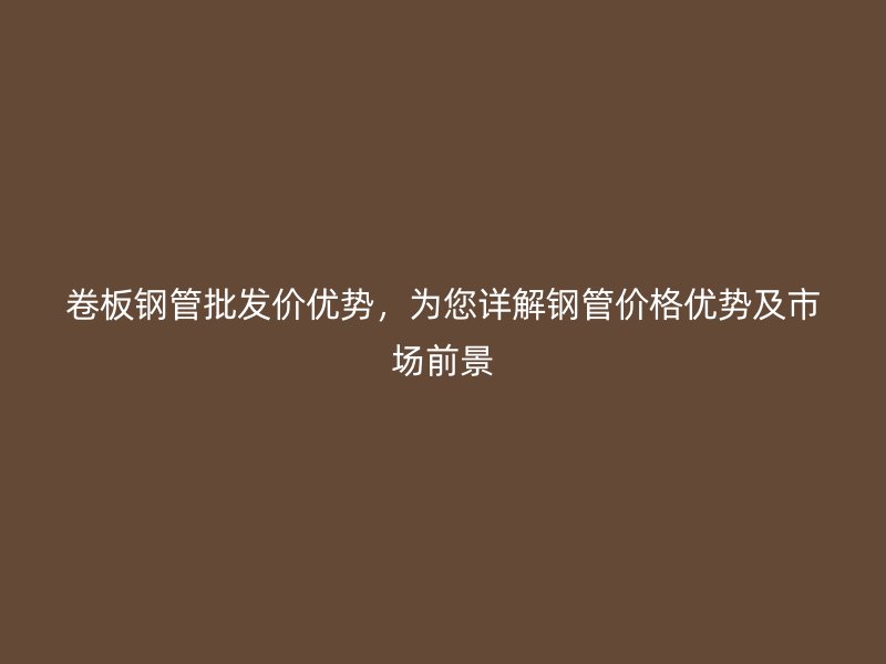 卷板钢管批发价优势，为您详解钢管价格优势及市场前景