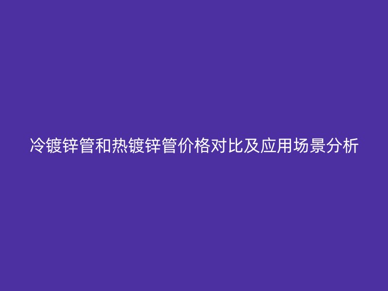 冷镀锌管和热镀锌管价格对比及应用场景分析