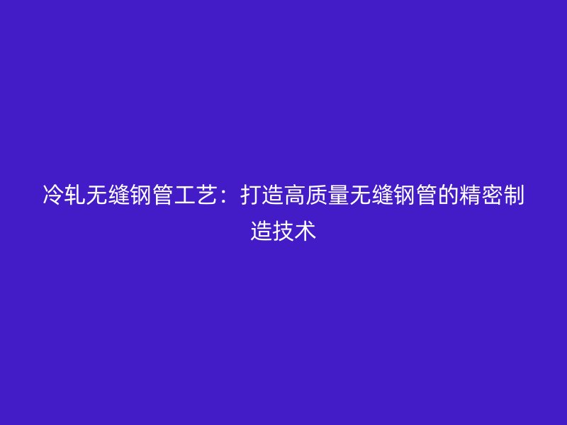 冷轧无缝钢管工艺：打造高质量无缝钢管的精密制造技术