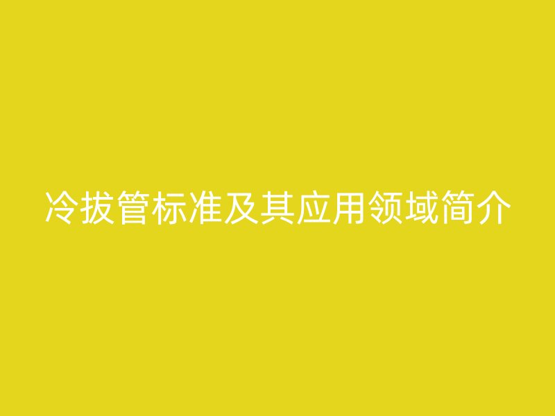 冷拔管标准及其应用领域简介