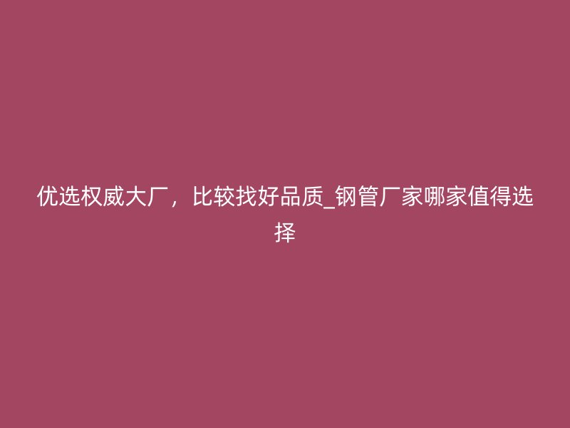 优选权威大厂，比较找好品质_钢管厂家哪家值得选择