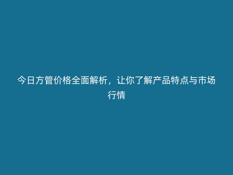 今日方管价格全面解析，让你了解产品特点与市场行情