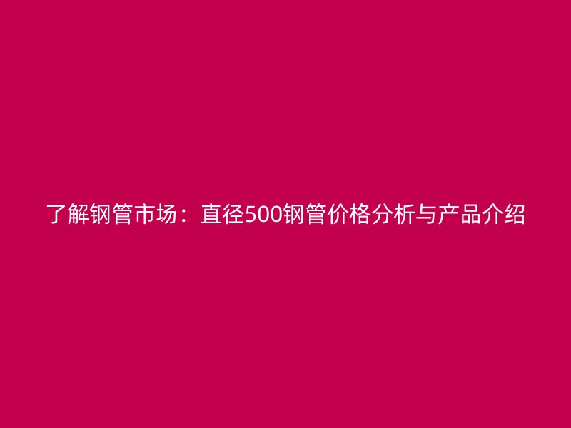 了解钢管市场：直径500钢管价格分析与产品介绍