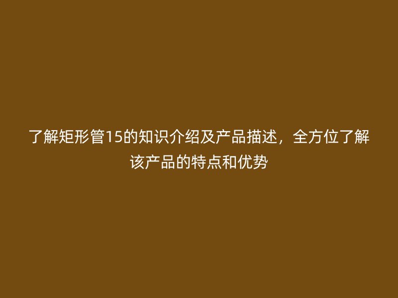 了解矩形管15的知识介绍及产品描述，全方位了解该产品的特点和优势