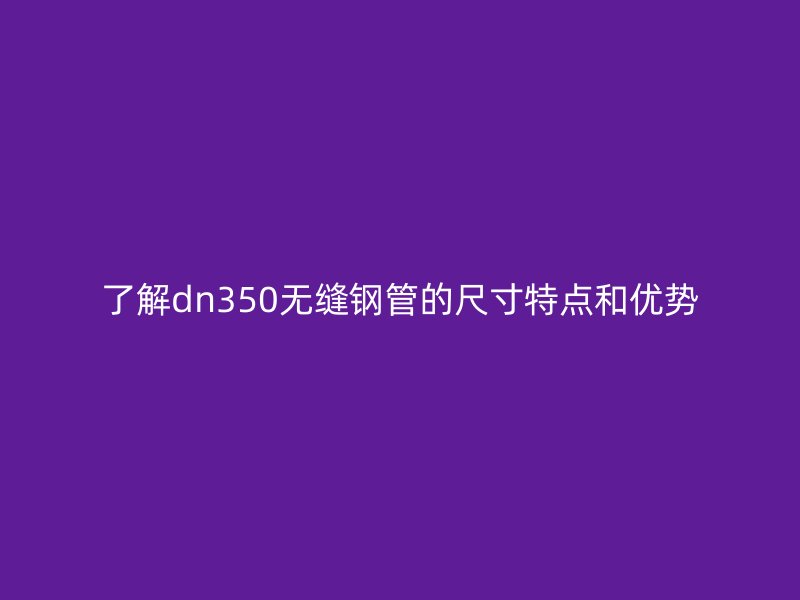 了解dn350无缝钢管的尺寸特点和优势