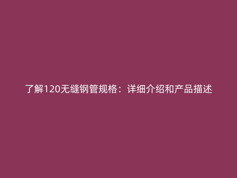 了解120无缝钢管规格：详细介绍和产品描述