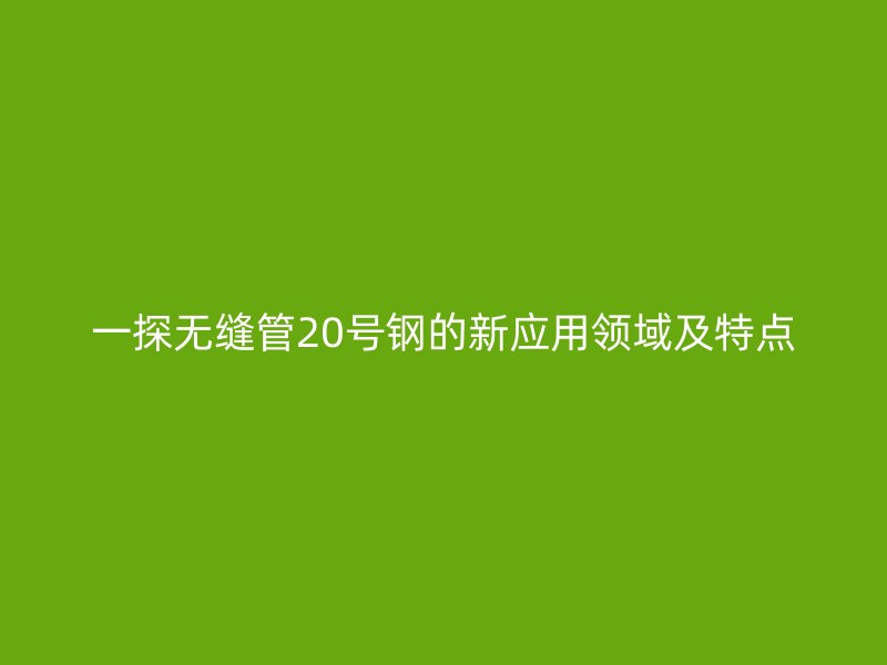 一探无缝管20号钢的新应用领域及特点