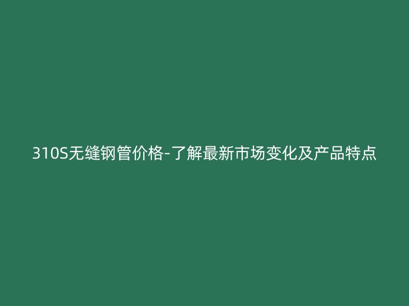 310S无缝钢管价格-了解最新市场变化及产品特点