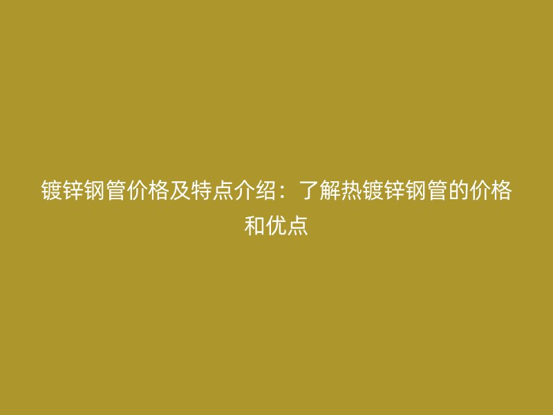 镀锌钢管价格及特点介绍：了解热镀锌钢管的价格和优点