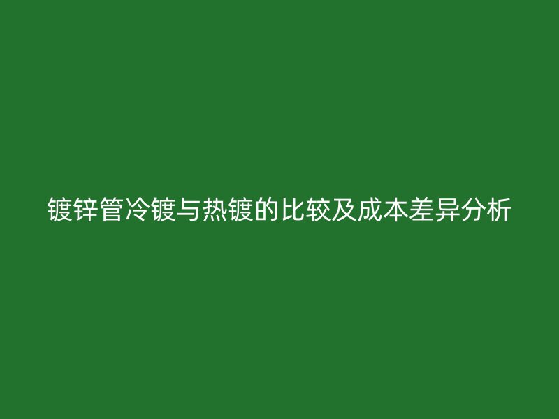 镀锌管冷镀与热镀的比较及成本差异分析