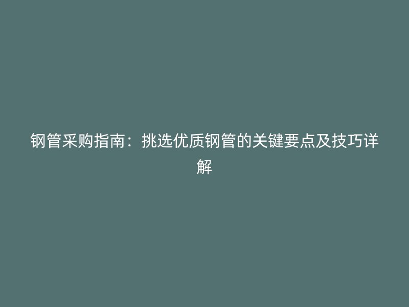钢管采购指南：挑选优质钢管的关键要点及技巧详解