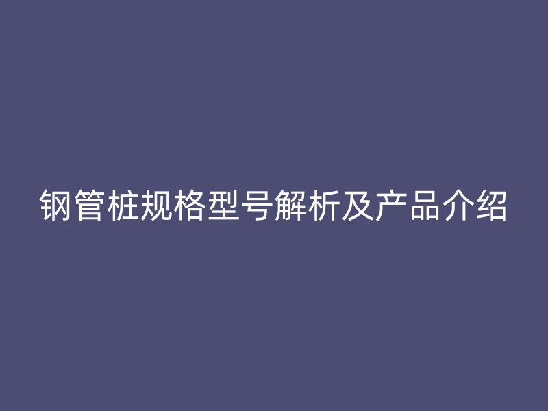 钢管桩规格型号解析及产品介绍