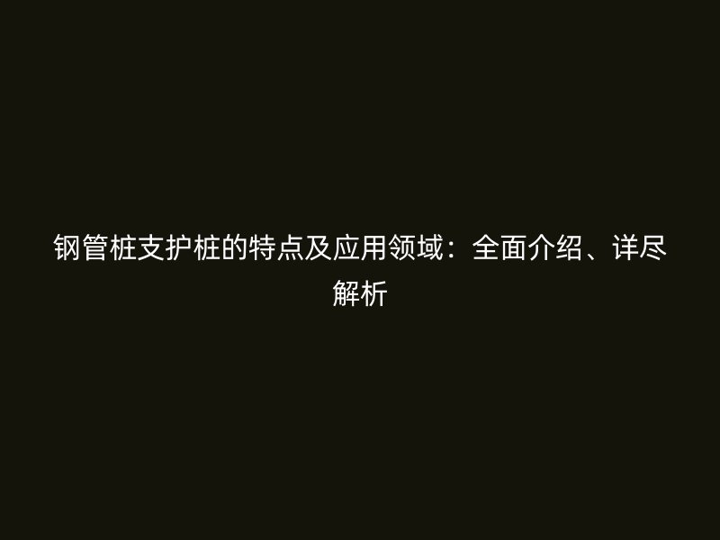 钢管桩支护桩的特点及应用领域：全面介绍、详尽解析