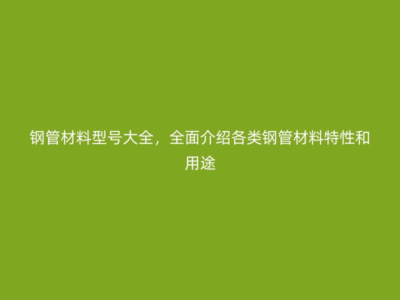 钢管材料型号大全，全面介绍各类钢管材料特性和用途
