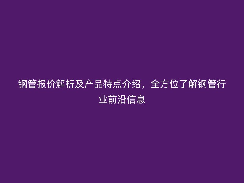 钢管报价解析及产品特点介绍，全方位了解钢管行业前沿信息
