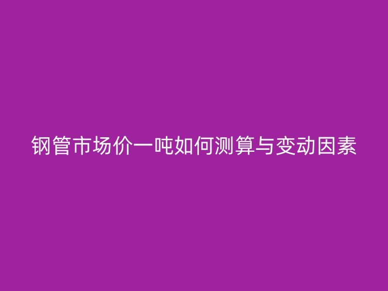 钢管市场价一吨如何测算与变动因素