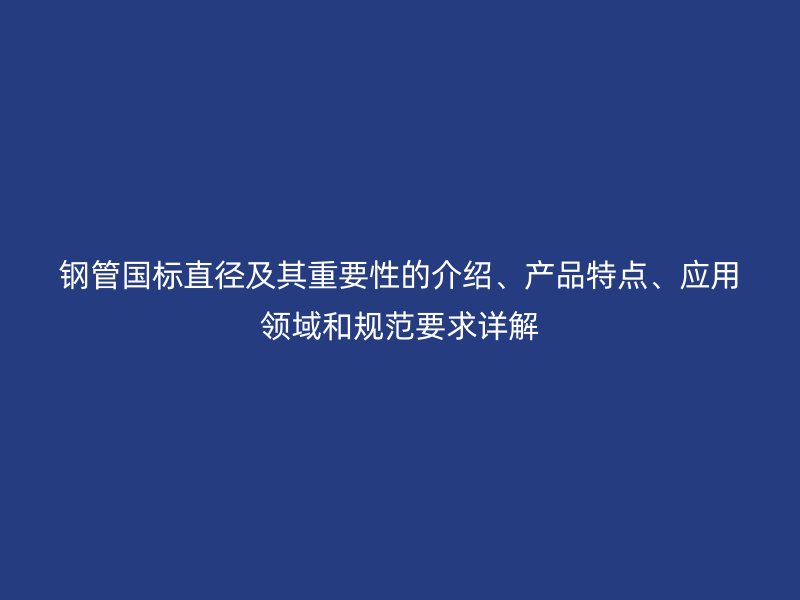 钢管国标直径及其重要性的介绍、产品特点、应用领域和规范要求详解