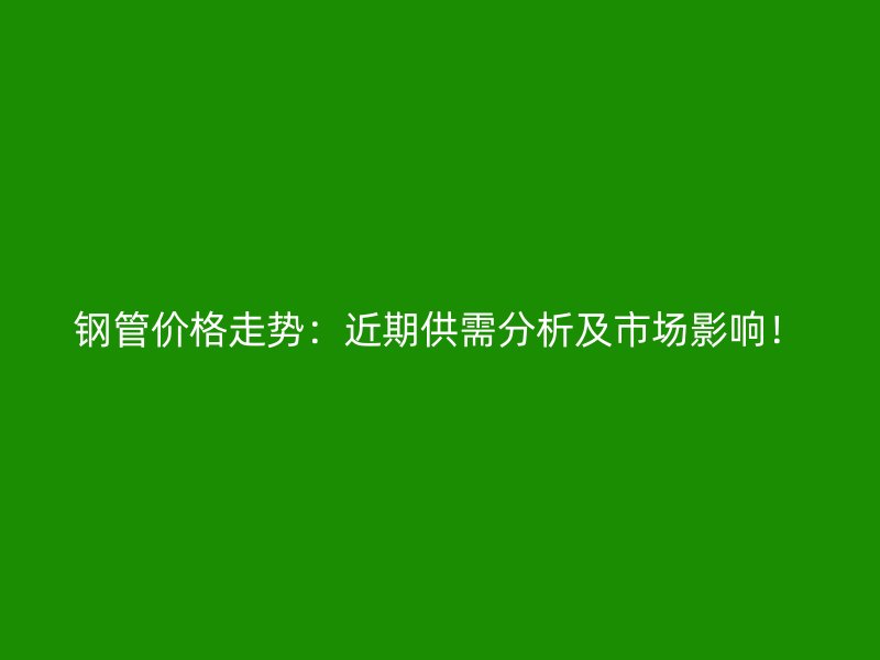 钢管价格走势：近期供需分析及市场影响！