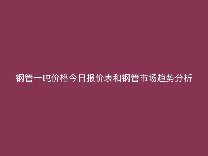 钢管一吨价格今日报价表和钢管市场趋势分析